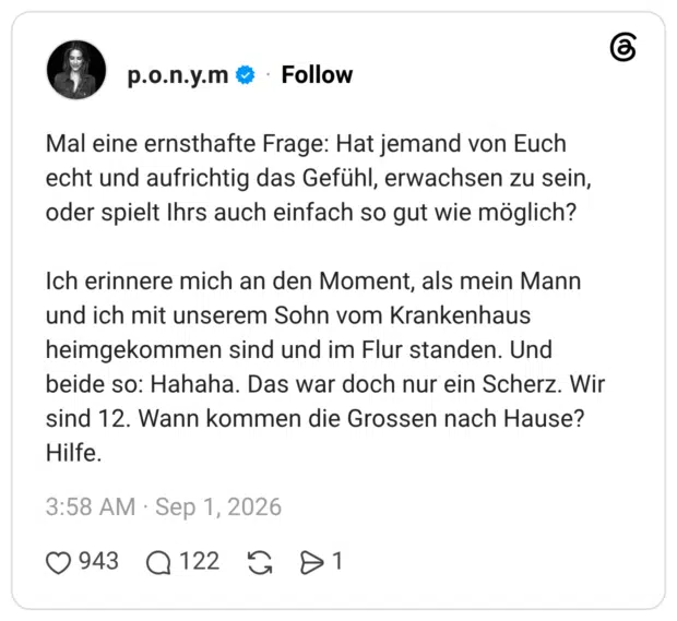 Mal eine ernsthafte Frage: Hat jemand von Euch echt und aufrichtig das Gefühl, erwachsen zu sein, oder spielt Ihrs auch einfach so gut wie möglich? Ich erinnere mich an den Moment, als mein Mann und ich mit unserem Sohn vom Krankenhaus heimgekommen sind und im Flur standen. Und beide so: Hahaha. Das war doch nur ein Scherz. Wir sind 12. Wann kommen die Grossen nach Hause? Hilfe.