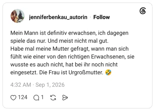 Mein Mann ist definitiv erwachsen, ich dagegen spiele das nur. Und meist nicht mal gut. Habe mal meine Mutter gefragt, wann man sich fühlt wie einer von den richtigen Erwachsenen, sie wusste es auch nicht, hat bei ihr noch nicht eingesetzt. Die Frau ist Urgroßmutter.