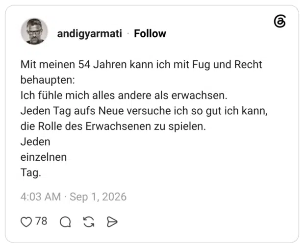 Mit meinen 54 Jahren kann ich mit Fug und Recht behaupten: Ich fühle mich alles andere als erwachsen. Jeden Tag aufs Neue versuche ich so gut ich kann, die Rolle des Erwachsenen zu spielen. Jeden einzelnen Tag.