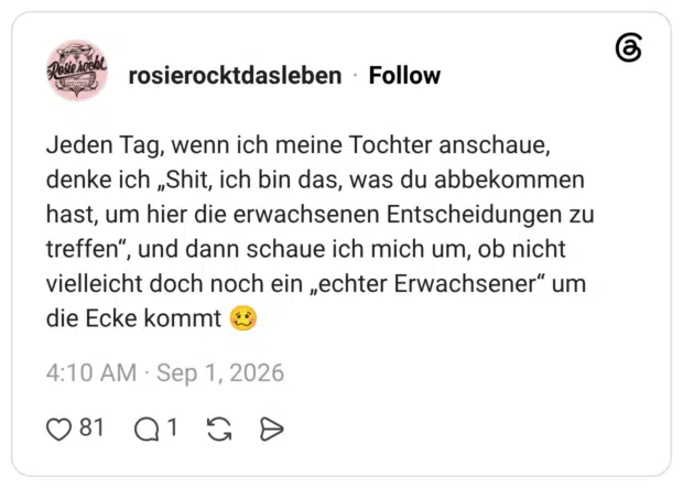 Jeden Tag, wenn ich meine Tochter anschaue, denke ich „Shit, ich bin das, was du abbekommen hast, um hier die erwachsenen Entscheidungen zu treffen", und dann schaue ich mich um, ob nicht vielleicht doch noch ein „echter Erwachsener" um die Ecke kommt