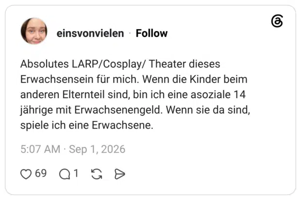 Absolutes LARP/Cosplay/ Theater dieses Erwachsensein für mich. Wenn die Kinder beim anderen Elternteil sind, bin ich eine asoziale 14 jährige mit Erwachsenengeld. Wenn sie da sind, spiele ich eine Erwachsene.