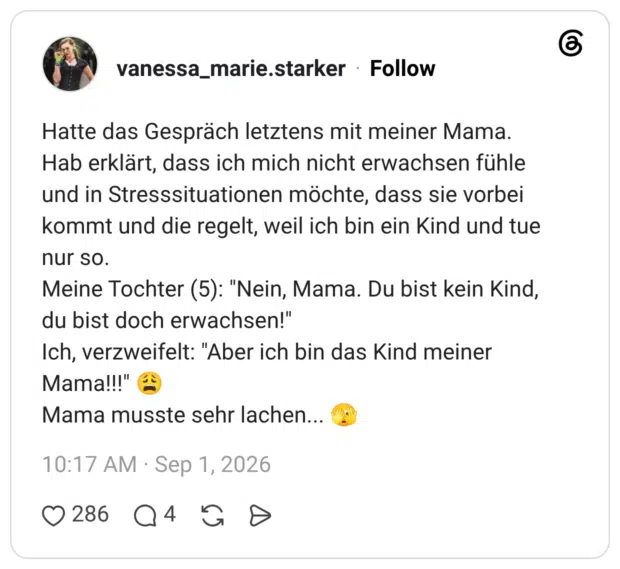 Hatte das Gespräch letztens mit meiner Mama. Hab erklärt, dass ich mich nicht erwachsen fühle und in Stresssituationen möchte, dass sie vorbei kommt und die regelt, weil ich bin ein Kind und tue nur so. Meine Tochter (5): "Nein, Mama. Du bist kein Kind, du bist doch erwachsen!" Ich, verzweifelt: "Aber ich bin das Kind meiner Mama!!!" Mama musste sehr lachen...