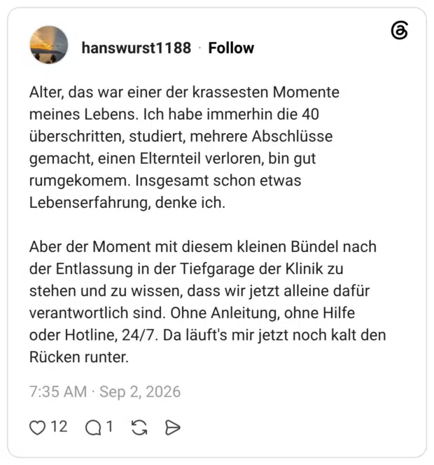 Alter, das war einer der krassesten Momente meines Lebens. Ich habe immerhin die 40 überschritten, studiert, mehrere Abschlüsse gemacht, einen Elternteil verloren, bin gut rumgekomem. Insgesamt schon etwas Lebenserfahrung, denke ich. Aber der Moment mit diesem kleinen Bündel nach der Entlassung in der Tiefgarage der Klinik zu stehen und zu wissen, dass wir jetzt alleine dafür verantwortlich sind. Ohne Anleitung, ohne Hilfe oder Hotline, 24/7. Da läuft's mir jetzt noch kalt den Rücken runter.