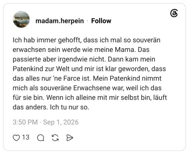 Ich hab immer gehofft, dass ich mal so souverän erwachsen sein werde wie meine Mama. Das passierte aber irgendwie nicht. Dann kam mein Patenkind zur Welt und mir ist klar geworden, dass das alles nur 'ne Farce ist. Mein Patenkind nimmt mich als souveräne Erwachsene war, weil ich das für sie bin. Wenn ich alleine mit mir selbst bin, läuft das anders. Ich tu nur so.