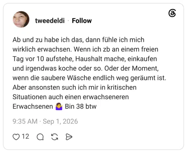 Ab und zu habe ich das, dann fühle ich mich wirklich erwachsen. Wenn ich zb an einem freien Tag vor 10 aufstehe, Haushalt mache, einkaufen und irgendwas koche oder so. Oder der Moment, wenn die saubere Wäsche endlich weg geräumt ist. Aber ansonsten such ich mir in kritischen Situationen auch einen erwachseneren Erwachsenen Bin 38 btw
