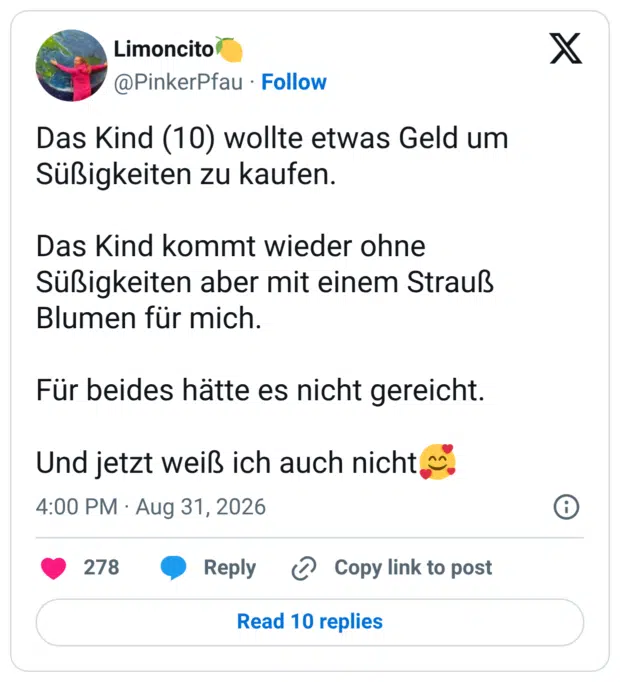 Das Kind (10) wollte etwas Geld um Süßigkeiten zu kaufen. Das Kind kommt wieder ohne Süßigkeiten aber mit einem Strauß Blumen für mich. Für beides hätte es nicht gereicht. Und jetzt weiß ich auch nicht🥰