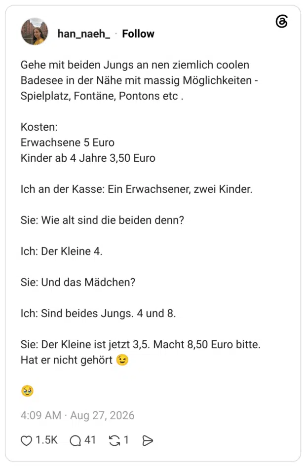 Gehe mit beiden Jungs an nen ziemlich coolen Badesee in der Nähe mit massig Möglichkeiten - Spielplatz, Fontäne, Pontons etc . Kosten: Erwachsene 5 Euro Kinder ab 4 Jahre 3,50 Euro Ich an der Kasse: Ein Erwachsener, zwei Kinder. Sie: Wie alt sind die beiden denn? Ich: Der Kleine 4. Sie: Und das Mädchen? Ich: Sind beides Jungs. 4 und 8. Sie: Der Kleine ist jetzt 3,5. Macht 8,50 Euro bitte. Hat er nicht gehört 😉 🥹