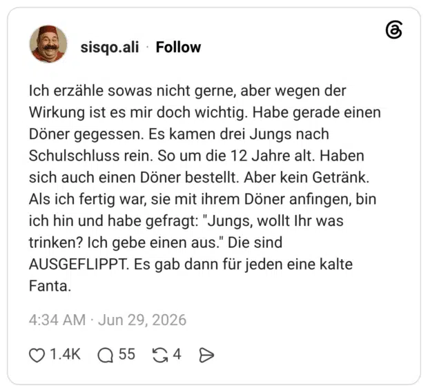 Ich erzähle sowas nicht gerne, aber wegen der Wirkung ist es mir doch wichtig. Habe gerade einen Döner gegessen. Es kamen drei Jungs nach Schulschluss rein. So um die 12 Jahre alt. Haben sich auch einen Döner bestellt. Aber kein Getränk. Als ich fertig war, sie mit ihrem Döner anfingen, bin ich hin und habe gefragt: "Jungs, wollt Ihr was trinken? Ich gebe einen aus." Die sind AUSGEFLIPPT. Es gab dann für jeden eine kalte Fanta.
