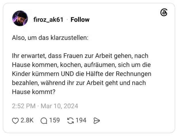 Also, um das klarzustellen: Ihr erwartet, dass Frauen zur Arbeit gehen, nach Hause kommen, kochen, aufräumen, sich um die Kinder kümmern UND die Hälfte der Rechnungen bezahlen, während ihr zur Arbeit geht und nach Hause kommt?