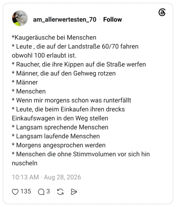 *Kaugeräusche bei Menschen * Leute, die auf der Landstraße 60/70 fahren obwohl 100 erlaubt ist. * Raucher, die ihre Kippen auf die Straße werfen * Männer, die auf den Gehweg rotzen * Männer * Menschen * Wenn mir morgens schon was runterfällt * Leute, die beim Einkaufen ihren drecks Einkaufswagen in den Weg stellen * Langsam sprechende Menschen * Langsam laufende Menschen * Morgens angesprochen werden * Menschen die ohne Stimmvolumen vor sich hin nuscheln