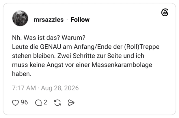 Nh. Was ist das? Warum? Leute die GENAU am Anfang/Ende der (Roll) Treppe stehen bleiben. Zwei Schritte zur Seite und ich muss keine Angst vor einer Massenkarambolage haben.