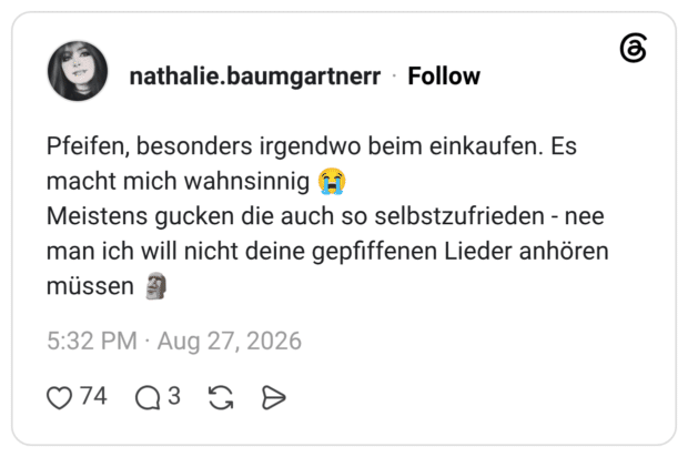 Pfeifen, besonders irgendwo beim einkaufen. Es macht mich wahnsinnig Meistens gucken die auch so selbstzufrieden - nee man ich will nicht deine gepfiffenen Lieder anhören müssen