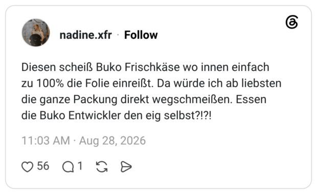 Diesen scheiß Buko Frischkäse wo innen einfach zu 100% die Folie einreißt. Da würde ich ab liebsten die ganze Packung direkt wegschmeißen. Essen die Buko Entwickler den eig selbst?!?!