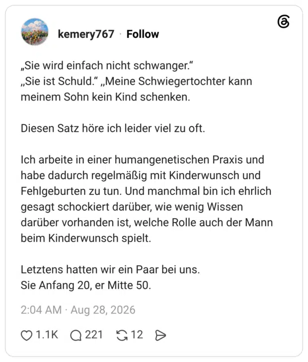 „Sie wird einfach nicht schwanger." „Sie ist Schuld.“ „Meine Schwiegertochter kann meinem Sohn kein Kind schenken. Diesen Satz höre ich leider viel zu oft. Ich arbeite in einer humangenetischen Praxis und habe dadurch regelmäßig mit Kinderwunsch und Fehlgeburten zu tun. Und manchmal bin ich ehrlich gesagt schockiert darüber, wie wenig Wissen darüber vorhanden ist, welche Rolle auch der Mann beim Kinderwunsch spielt. Letztens hatten wir ein Paar bei uns. Sie Anfang 20, er Mitte 50.
