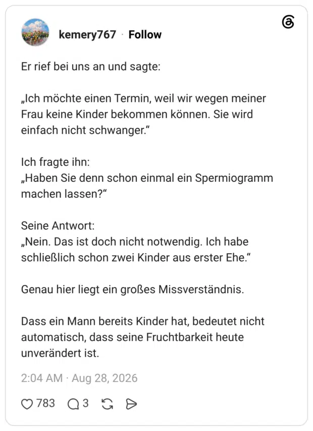 Er rief bei uns an und sagte: „Ich möchte einen Termin, weil wir wegen meiner Frau keine Kinder bekommen können. Sie wird einfach nicht schwanger." Ich fragte ihn: „Haben Sie denn schon einmal ein Spermiogramm machen lassen?" Seine Antwort: „Nein. Das ist doch nicht notwendig. Ich habe schließlich schon zwei Kinder aus erster Ehe." Titel Genau hier liegt ein großes Missverständnis. Dass ein Mann bereits Kinder hat, bedeutet nicht automatisch, dass seine Fruchtbarkeit heute unverändert ist.