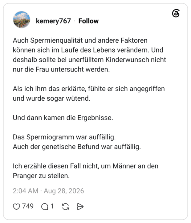 Auch Spermienqualität und andere Faktoren können sich im Laufe des Lebens verändern. Und deshalb sollte bei unerfülltem Kinderwunsch nicht nur die Frau untersucht werden. Als ich ihm das erklärte, fühlte er sich angegriffen und wurde sogar wütend. Und dann kamen die Ergebnisse. Titel Das Spermiogramm war auffällig. Auch der genetische Befund war auffällig. Ich erzähle diesen Fall nicht, um Männer an den Pranger zu stellen.