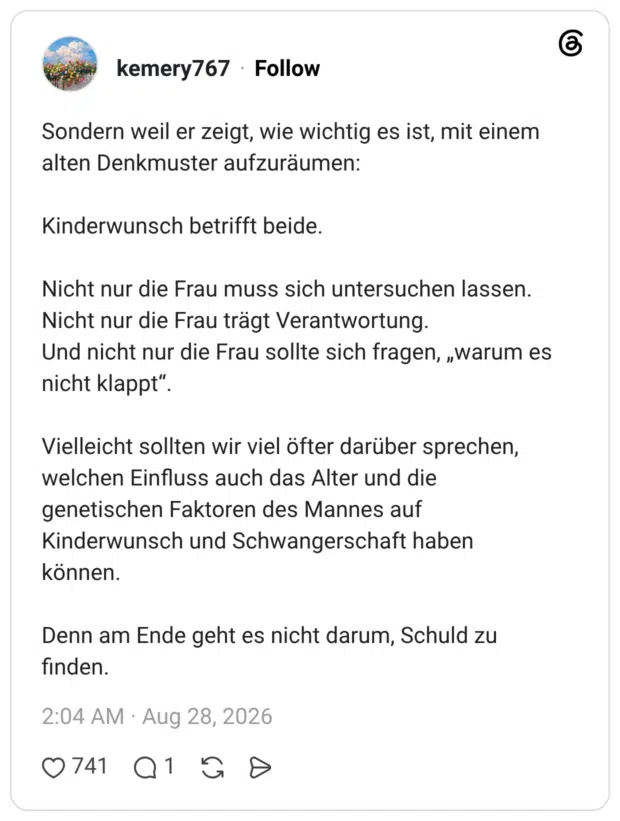 Sondern weil er zeigt, wie wichtig es ist, mit einem alten Denkmuster aufzuräumen: Kinderwunsch betrifft beide. Nicht nur die Frau muss sich untersuchen lassen. Nicht nur die Frau trägt Verantwortung. Und nicht nur die Frau sollte sich fragen, „warum es nicht klappt". Vielleicht sollten wir viel öfter darüber sprechen, welchen Einfluss auch das Alter und die genetischen Faktoren des Mannes auf Kinderwunsch und Schwangerschaft haben können. Denn am Ende geht es nicht darum, Schuld zu finden.