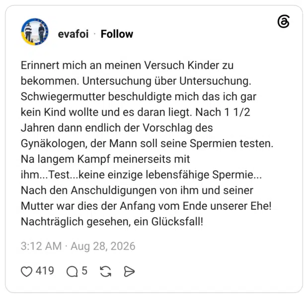 Erinnert mich an meinen Versuch Kinder zu bekommen. Untersuchung über Untersuchung. Schwiegermutter beschuldigte mich das ich gar kein Kind wollte und es daran liegt. Nach 1 1/2 Jahren dann endlich der Vorschlag des Gynäkologen, der Mann soll seine Spermien testen. Na langem Kampf meinerseits mit ihm...Test...keine einzige lebensfähige Spermie... Nach den Anschuldigungen von ihm und seiner Mutter war dies der Anfang vom Ende unserer Ehe! Nachträglich gesehen, ein Glücksfall!
