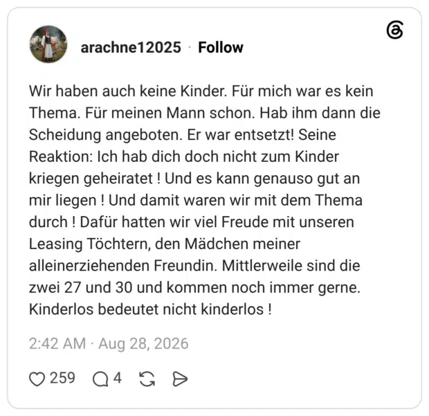 Wir haben auch keine Kinder. Für mich war es kein Thema. Für meinen Mann schon. Hab ihm dann die Scheidung angeboten. Er war entsetzt! Seine Reaktion: Ich hab dich doch nicht zum Kinder kriegen geheiratet ! Und es kann genauso gut an mir liegen ! Und damit waren wir mit dem Thema durch! Dafür hatten wir viel Freude mit unseren Leasing Töchtern, den Mädchen meiner alleinerziehenden Freundin. Mittlerweile sind die zwei 27 und 30 und kommen noch immer gerne. Kinderlos bedeutet nicht kinderlos !