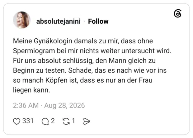 Meine Gynäkologin damals zu mir, dass ohne Spermiogram bei mir nichts weiter untersucht wird. Für uns absolut schlüssig, den Mann gleich zu Beginn zu testen. Schade, das es nach wie vor ins so manch Köpfen ist, dass es nur an der Frau liegen kann.