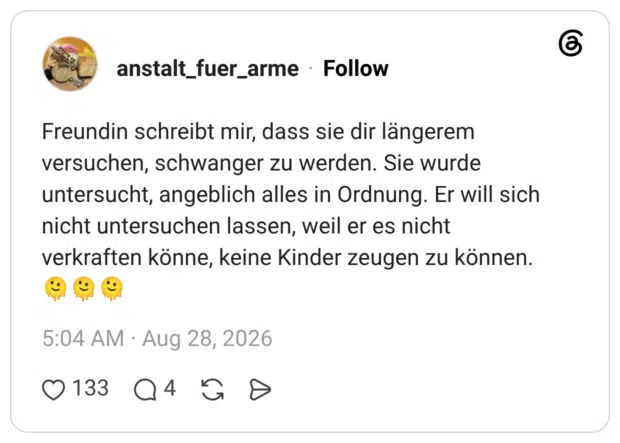 Freundin schreibt mir, dass sie dir längerem versuchen, schwanger zu werden. Sie wurde untersucht, angeblich alles in Ordnung. Er will sich nicht untersuchen lassen, weil er es nicht verkraften könne, keine Kinder zeugen zu können.