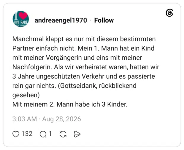 Manchmal klappt es nur mit diesem bestimmten Partner einfach nicht. Mein 1. Mann hat ein Kind mit meiner Vorgängerin und eins mit meiner Nachfolgerin. Als wir verheiratet waren, hatten wir 3 Jahre ungeschützten Verkehr und es passierte rein gar nichts. (Gottseidank, rückblickend gesehen) Mit meinem 2. Mann habe ich 3 Kinder.
