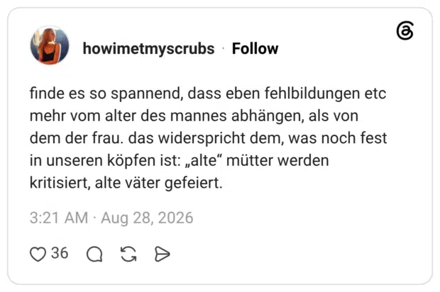 finde es so spannend, dass eben fehlbildungen etc mehr vom alter des mannes abhängen, als von dem der frau. das widerspricht dem, was noch fest in unseren köpfen ist: „alte“ mütter werden kritisiert, alte väter gefeiert.