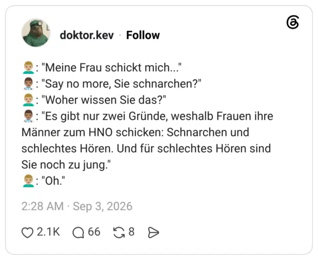 👨🏼‍🦱: "Meine Frau schickt mich..." 👨🏽‍⚕️: "Say no more, Sie schnarchen?" 👨🏼‍🦱: "Woher wissen Sie das?" 👨🏽‍⚕️: "Es gibt nur zwei Gründe, weshalb Frauen ihre Männer zum HNO schicken: Schnarchen und schlechtes Hören. Und für schlechtes Hören sind Sie noch zu jung." 👨🏼‍🦱: "Oh."