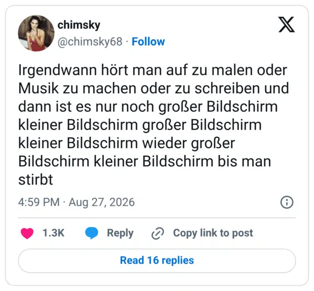 Irgendwann hört man auf zu malen oder Musik zu machen oder zu schreiben und dann ist es nur noch großer Bildschirm kleiner Bildschirm großer Bildschirm kleiner Bildschirm wieder großer Bildschirm kleiner Bildschirm bis man stirbt