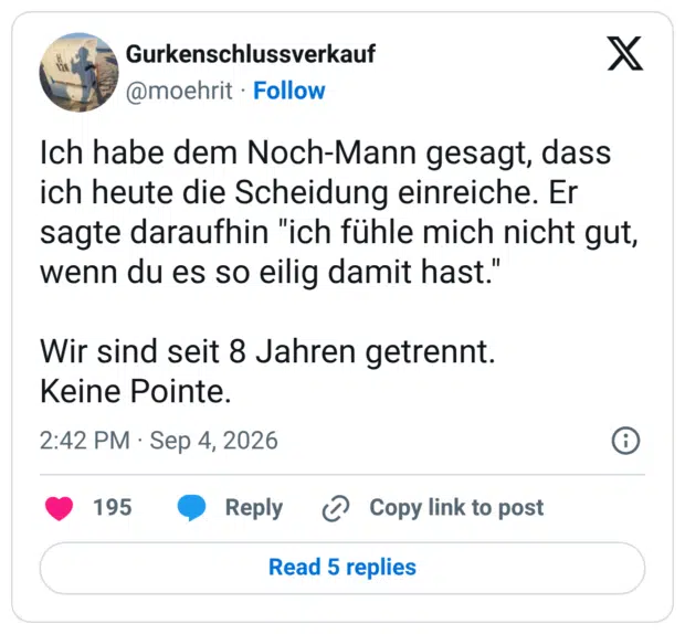 Ich habe dem Noch-Mann gesagt, dass ich heute die Scheidung einreiche. Er sagte daraufhin "ich fühle mich nicht gut, wenn du es so eilig damit hast." Wir sind seit 8 Jahren getrennt. Keine Pointe.