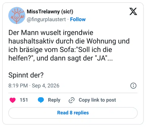 Der Mann wuselt irgendwie haushaltsaktiv durch die Wohnung und ich bräsige vom Sofa:"Soll ich die helfen?", und dann sagt der "JA"... Spinnt der?