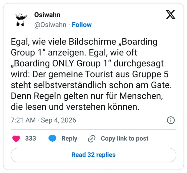 Egal, wie viele Bildschirme „Boarding Group 1“ anzeigen. Egal, wie oft „Boarding ONLY Group 1“ durchgesagt wird: Der gemeine Tourist aus Gruppe 5 steht selbstverständlich schon am Gate. Denn Regeln gelten nur für Menschen, die lesen und verstehen können.
