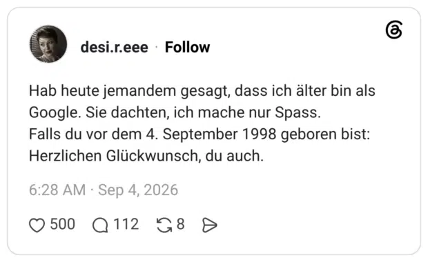 Hab heute jemandem gesagt, dass ich älter bin als Google. Sie dachten, ich mache nur Spass. Falls du vor dem 4. September 1998 geboren bist: Herzlichen Glückwunsch, du auch.