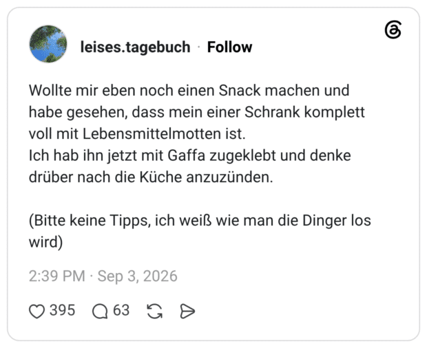 Wollte mir eben noch einen Snack machen und habe gesehen, dass mein einer Schrank komplett voll mit Lebensmittelmotten ist. Ich hab ihn jetzt mit Gaffa zugeklebt und denke drüber nach die Küche anzuzünden. (Bitte keine Tipps, ich weiß wie man die Dinger los wird)