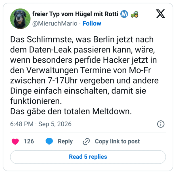 Das Schlimmste, was Berlin jetzt nach dem Daten-Leak passieren kann, wäre, wenn besonders perfide Hacker jetzt in den Verwaltungen Termine von Mo-Fr zwischen 7-17Uhr vergeben und andere Dinge einfach einschalten, damit sie funktionieren. Das gäbe den totalen Meltdown