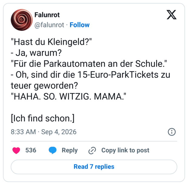 Hast du Kleingeld?" - Ja, warum? "Für die Parkautomaten an der Schule." - Oh, sind dir die 15-Euro-ParkTickets zu teuer geworden? "HAHA. SO. WITZIG. MAMA." [Ich find schon.]