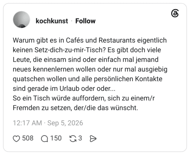 Warum gibt es in Cafés und Restaurants eigentlich keinen Setz-dich-zu-mir-Tisch? Es gibt doch viele Leute, die einsam sind oder einfach mal jemand neues kennenlernen wollen oder nur mal ausgiebig quatschen wollen und alle persönlichen Kontakte sind gerade im Urlaub oder oder... So ein Tisch würde auffordern, sich zu einem/r Fremden zu setzen, der/die das wünscht.