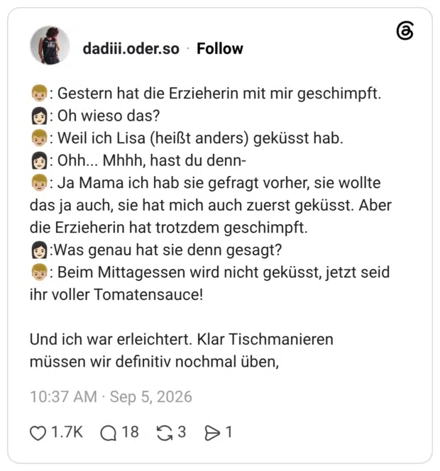: Gestern hat die Erzieherin mit mir geschimpft. • : Oh wieso das? : Weil ich Lisa (heißt anders) geküsst hab. •: Ohh... Mhhh, hast du denn- : Ja Mama ich hab sie gefragt vorher, sie wollte das ja auch, sie hat mich auch zuerst geküsst. Aber die Erzieherin hat trotzdem geschimpft. :Was genau hat sie denn gesagt? : Beim Mittagessen wird nicht geküsst, jetzt seid ihr voller Tomatensauce! Und ich war erleichtert. Klar Tischmanieren müssen wir definitiv nochmal üben,