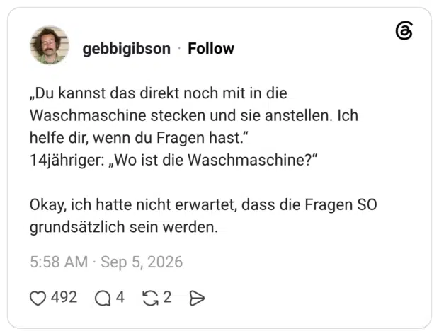 „Du kannst das direkt noch mit in die Waschmaschine stecken und sie anstellen. Ich helfe dir, wenn du Fragen hast." 14jähriger: „Wo ist die Waschmaschine?" Okay, ich hatte nicht erwartet, dass die Fragen SO grundsätzlich sein werden