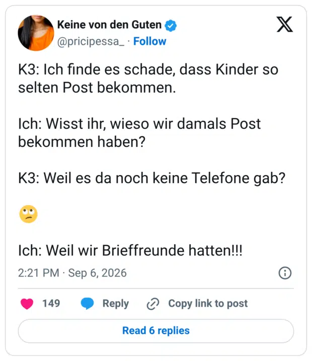 K3: Ich finde es schade, dass Kinder so selten Post bekommen. Ich: Wisst ihr, wieso wir damals Post bekommen haben? K3: Weil es da noch keine Telefone gab? 🙄 Ich: Weil wir Brieffreunde hatten!!!