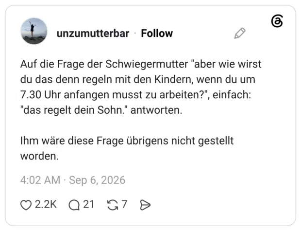 Auf die Frage der Schwiegermutter "aber wie wirst du das denn regeln mit den Kindern, wenn du um 7.30 Uhr anfangen musst zu arbeiten?", einfach: "das regelt dein Sohn." antworten. Ihm wäre diese Frage übrigens nicht gestellt worden.