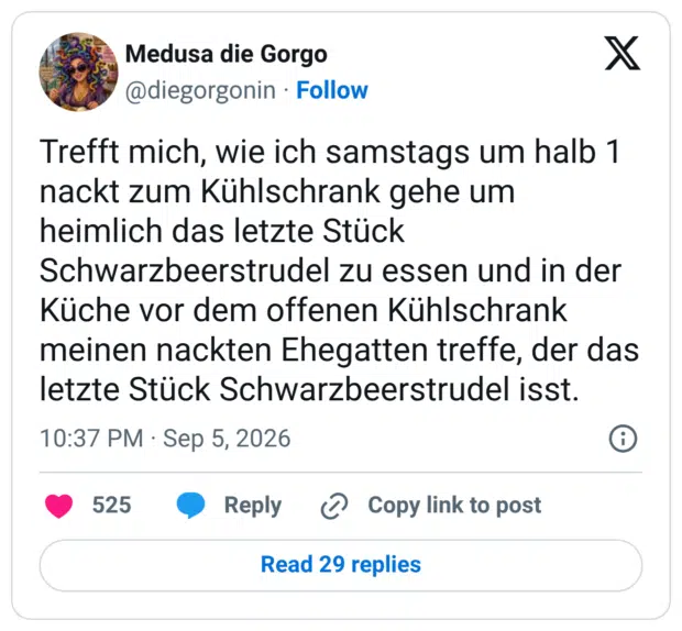 Trefft mich, wie ich samstags um halb 1 nackt zum Kühlschrank gehe um heimlich das letzte Stück Schwarzbeerstrudel zu essen und in der Küche vor dem offenen Kühlschrank meinen nackten Ehegatten treffe, der das letzte Stück Schwarzbeerstrudel isst.