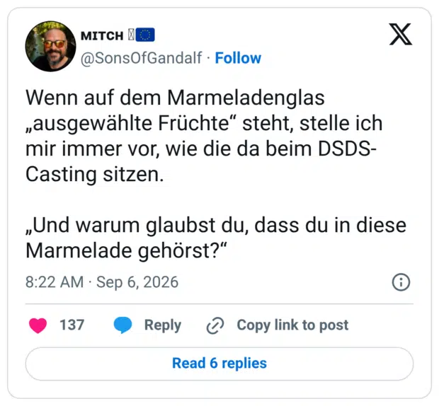 Wenn auf dem Marmeladenglas „ausgewählte Früchte“ steht, stelle ich mir immer vor, wie die da beim DSDS-Casting sitzen. „Und warum glaubst du, dass du in diese Marmelade gehörst?“