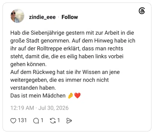 Hab die Siebenjährige gestern mit zur Arbeit in die große Stadt genommen. Auf dem Hinweg habe ich ihr auf der Rolltreppe erklärt, dass man rechts steht, damit die, die es eilig haben links vorbei gehen können. Auf dem Rückweg hat sie ihr Wissen an jene weitergegeben, die es immer noch nicht verstanden haben. Das ist mein Mädchen 🤌❤️
