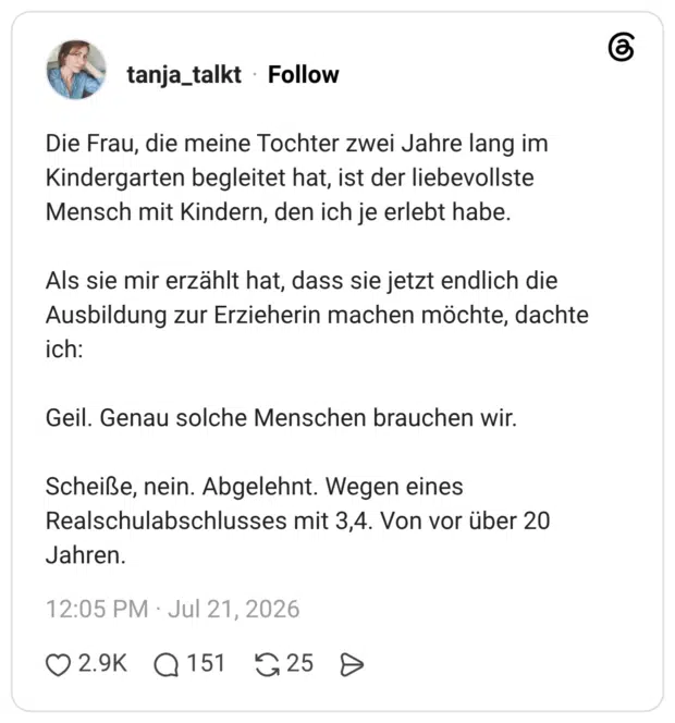 Die Frau, die meine Tochter zwei Jahre lang im Kindergarten begleitet hat, ist der liebevollste Mensch mit Kindern, den ich je erlebt habe. Als sie mir erzählt hat, dass sie jetzt endlich die Ausbildung zur Erzieherin machen möchte, dachte ich: Geil. Genau solche Menschen brauchen wir. Scheiße, nein. Abgelehnt. Wegen eines Realschulabschlusses mit 3,4. Von vor über 20 Jahren.