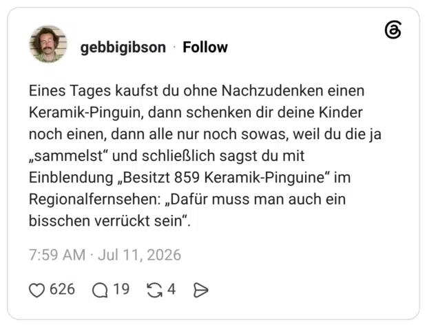 Eines Tages kaufst du ohne Nachzudenken einen Keramik-Pinguin, dann schenken dir deine Kinder noch einen, dann alle nur noch sowas, weil du die ja „sammelst“ und schließlich sagst du mit Einblendung „Besitzt 859 Keramik-Pinguine“ im Regionalfernsehen: „Dafür muss man auch ein bisschen verrückt sein“.