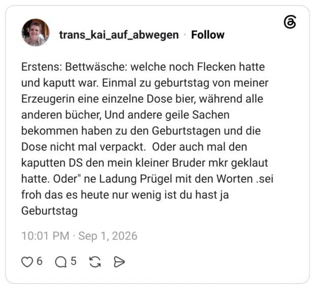 trans_kai_auf_abwegen 5 Tage Erstens: Bettwäsche: welche noch Flecken hatte und kaputt war. Einmal zu geburtstag von meiner Erzeugerin eine einzelne Dose bier, während alle anderen bücher, Und andere geile Sachen bekommen haben zu den Geburtstagen und die Dose nicht mal verpackt. Oder auch mal den kaputten DS den mein kleiner Bruder mkr geklaut hatte. Oder" ne Ladung Prügel mit den Worten .sei froh das es heute nur wenig ist du hast ja Geburtstag