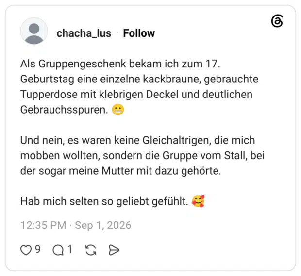 Als Gruppengeschenk bekam ich zum 17. Geburtstag eine einzelne kackbraune, gebrauchte Tupperdose mit klebrigen Deckel und deutlichen Gebrauchsspuren. 😬 Und nein, es waren keine Gleichaltrigen, die mich mobben wollten, sondern die Gruppe vom Stall, bei der sogar meine Mutter mit dazu gehörte. Hab mich selten so geliebt gefühlt. 🥰