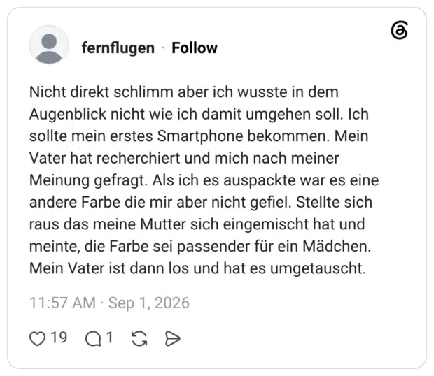 Nicht direkt schlimm aber ich wusste in dem Augenblick nicht wie ich damit umgehen soll. Ich sollte mein erstes Smartphone bekommen. Mein Vater hat recherchiert und mich nach meiner Meinung gefragt. Als ich es auspackte war es eine andere Farbe die mir aber nicht gefiel. Stellte sich raus das meine Mutter sich eingemischt hat und meinte, die Farbe sei passender für ein Mädchen. Mein Vater ist dann los und hat es umgetauscht.