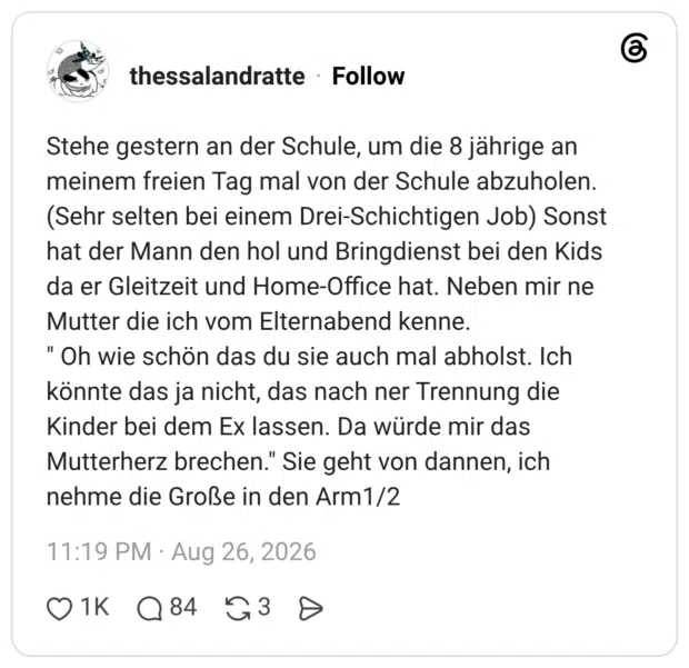Stehe gestern an der Schule, um die 8 jährige an meinem freien Tag mal von der Schule abzuholen. (Sehr selten bei einem Drei-Schichtigen Job) Sonst hat der Mann den hol und Bringdienst bei den Kids da er Gleitzeit und Home-Office hat. Neben mir ne Mutter die ich vom Elternabend kenne. " Oh wie schön das du sie auch mal abholst. Ich könnte das ja nicht, das nach ner Trennung die Kinder bei dem Ex lassen. Da würde mir das Mutterherz brechen." Sie geht von dannen, ich nehme die Große in den Arm1/2 1 / 2